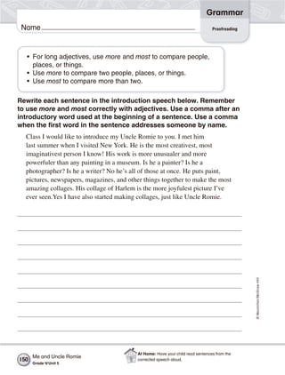 ©Macmillan/McGraw-Hill
Grammar
Name Proofreading
• For long adjectives, use more and most to compare people,
places, or things.
• Use more to compare two people, places, or things.
• Use most to compare more than two.
Rewrite each sentence in the introduction speech below. Remember
to use more and most correctly with adjectives. Use a comma after an
introductory word used at the beginning of a sentence. Use a comma
when the first word in the sentence addresses someone by name.
Class I would like to introduce my Uncle Romie to you. I met him
last summer when I visited New York. He is the most creativest, most
imaginativest person I know! His work is more unusualer and more
powerfuler than any painting in a museum. Is he a painter? Is he a
photographer? Is he a writer? No he’s all of those at once. He puts paint,
pictures, newspapers, magazines, and other things together to make the most
amazing collages. His collage of Harlem is the more joyfulest picture I’ve
ever seen.Yes I have also started making collages, just like Uncle Romie.
Me and Uncle Romie
Grade 4/Unit 5
150
At Home: Have your child read sentences from the
corrected speech aloud.
 