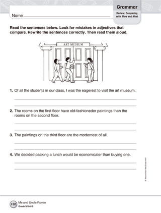 ©Macmillan/McGraw-Hill
Grammar
Name
Review: Comparing
with More and Most
Read the sentences below. Look for mistakes in adjectives that
compare. Rewrite the sentences correctly. Then read them aloud.
1. Of all the students in our class, I was the eagerest to visit the art museum.
2. The rooms on the first floor have old-fashioneder paintings than the
rooms on the second floor.
3. The paintings on the third floor are the modernest of all.
4. We decided packing a lunch would be economicaler than buying one.
Me and Uncle Romie
Grade 4/Unit 5
152
 