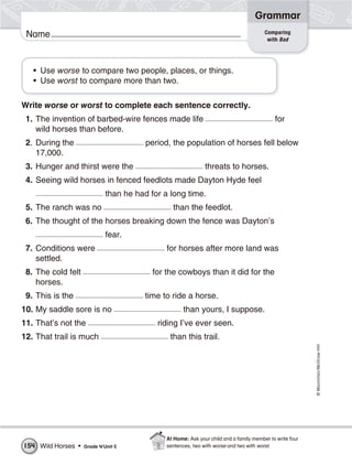 ©Macmillan/McGraw-Hill
Grammar
Name Comparing
with Bad
• Use worse to compare two people, places, or things.
• Use worst to compare more than two.
Write worse or worst to complete each sentence correctly.
1. The invention of barbed-wire fences made life for
wild horses than before.
2. During the period, the population of horses fell below
17,000.
3. Hunger and thirst were the threats to horses.
4. Seeing wild horses in fenced feedlots made Dayton Hyde feel
than he had for a long time.
5. The ranch was no than the feedlot.
6. The thought of the horses breaking down the fence was Dayton’s
fear.
7. Conditions were for horses after more land was
settled.
8. The cold felt for the cowboys than it did for the
horses.
9. This is the time to ride a horse.
10. My saddle sore is no than yours, I suppose.
11. That’s not the riding I’ve ever seen.
12. That trail is much than this trail.
Wild Horses • Grade 4/Unit 5154
At Home: Ask your child and a family member to write four
sentences, two with worse and two with worst.
 
