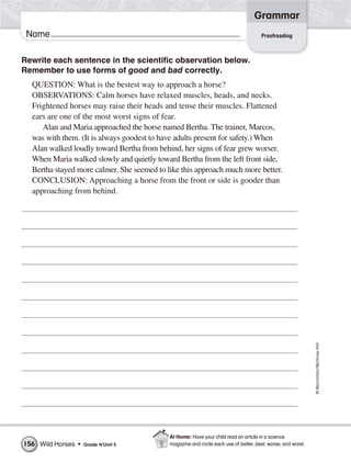 ©Macmillan/McGraw-Hill
Grammar
Name Proofreading
Rewrite each sentence in the scientific observation below.
Remember to use forms of good and bad correctly.
QUESTION: What is the bestest way to approach a horse?
OBSERVATIONS: Calm horses have relaxed muscles, heads, and necks.
Frightened horses may raise their heads and tense their muscles. Flattened
ears are one of the most worst signs of fear.
Alan and Maria approached the horse named Bertha. The trainer, Marcos,
was with them. (It is always goodest to have adults present for safety.) When
Alan walked loudly toward Bertha from behind, her signs of fear grew worser.
When Maria walked slowly and quietly toward Bertha from the left front side,
Bertha stayed more calmer. She seemed to like this approach much more better.
CONCLUSION: Approaching a horse from the front or side is gooder than
approaching from behind.
Wild Horses • Grade 4/Unit 5156
At Home: Have your child read an article in a science
magazine and circle each use of better, best, worse, and worst.
 