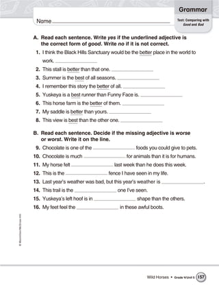 ©Macmillan/McGraw-Hill
Grammar
Name Test: Comparing with
Good and Bad
A. Read each sentence. Write yes if the underlined adjective is
the correct form of good. Write no if it is not correct.
1. I think the Black Hills Sanctuary would be the better place in the world to
work.
2. This stall is better than that one.
3. Summer is the best of all seasons.
4. I remember this story the better of all.
5. Yuskeya is a best runner than Funny Face is.
6. This horse farm is the better of them.
7. My saddle is better than yours.
8. This view is best than the other one.
B. Read each sentence. Decide if the missing adjective is worse
or worst. Write it on the line.
9. Chocolate is one of the foods you could give to pets.
10. Chocolate is much for animals than it is for humans.
11. My horse felt last week than he does this week.
12. This is the fence I have seen in my life.
13. Last year’s weather was bad, but this year’s weather is .
14. This trail is the one I’ve seen.
15. Yuskeya’s left hoof is in shape than the others.
16. My feet feel the in these awful boots.
Wild Horses • Grade 4/Unit 5 157
 