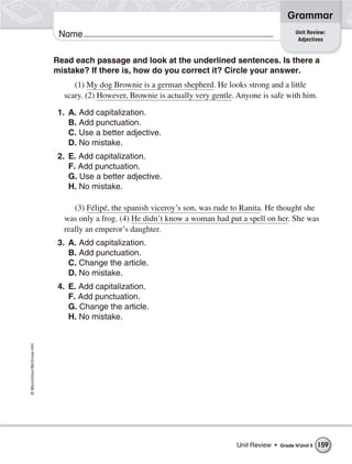 ©Macmillan/McGraw-Hill
Grammar
Name Unit Review:
Adjectives
Read each passage and look at the underlined sentences. Is there a
mistake? If there is, how do you correct it? Circle your answer.
(1) My dog Brownie is a german shepherd. He looks strong and a little
scary. (2) However, Brownie is actually very gentle. Anyone is safe with him.
1. A. Add capitalization.
B. Add punctuation.
C. Use a better adjective.
D. No mistake.
2. E. Add capitalization.
F. Add punctuation.
G. Use a better adjective.
H. No mistake.
(3) Félipé, the spanish viceroy’s son, was rude to Ranita. He thought she
was only a frog. (4) He didn’t know a woman had put a spell on her. She was
really an emperor’s daughter.
3. A. Add capitalization.
B. Add punctuation.
C. Change the article.
D. No mistake.
4. E. Add capitalization.
F. Add punctuation.
G. Change the article.
H. No mistake.
Unit Review • Grade 4/Unit 5 159
 