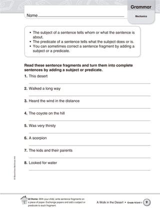 ©Macmillan/McGraw-Hill
Grammar
Name
• The subject of a sentence tells whom or what the sentence is
about.
• The predicate of a sentence tells what the subject does or is.
• You can sometimes correct a sentence fragment by adding a
subject or a predicate.
Read these sentence fragments and turn them into complete
sentences by adding a subject or predicate.
1. This desert
2. Walked a long way
3. Heard the wind in the distance
4. The coyote on the hill
5. Was very thirsty
6. A scorpion
7. The kids and their parents
8. Looked for water
Mechanics
A Walk in the Desert • Grade 4/Unit 1 9
At Home: With your child, write sentence fragments on
a piece of paper. Exchange papers and add a subject or
predicate to each fragment.
 