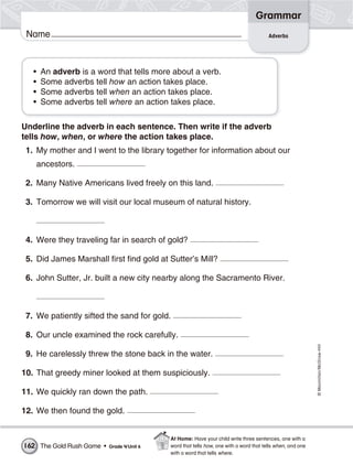 ©Macmillan/McGraw-Hill
Grammar
Name
• An adverb is a word that tells more about a verb.
• Some adverbs tell how an action takes place.
• Some adverbs tell when an action takes place.
• Some adverbs tell where an action takes place.
Underline the adverb in each sentence. Then write if the adverb
tells how, when, or where the action takes place.
1. My mother and I went to the library together for information about our
ancestors.
2. Many Native Americans lived freely on this land.
3. Tomorrow we will visit our local museum of natural history.
4. Were they traveling far in search of gold?
5. Did James Marshall first find gold at Sutter’s Mill?
6. John Sutter, Jr. built a new city nearby along the Sacramento River.
7. We patiently sifted the sand for gold.
8. Our uncle examined the rock carefully.
9. He carelessly threw the stone back in the water.
10. That greedy miner looked at them suspiciously.
11. We quickly ran down the path.
12. We then found the gold.
Adverbs
The Gold Rush Game • Grade 4/Unit 6162
At Home: Have your child write three sentences, one with a
word that tells how, one with a word that tells when, and one
with a word that tells where.
 