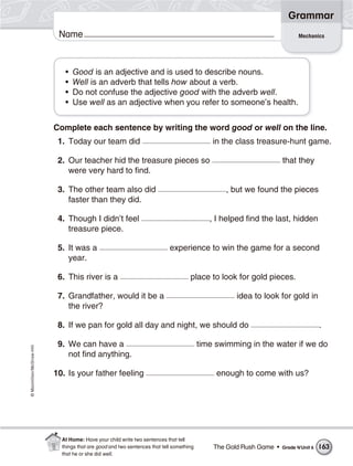 ©Macmillan/McGraw-Hill
Grammar
Name
• Good is an adjective and is used to describe nouns.
• Well is an adverb that tells how about a verb.
• Do not confuse the adjective good with the adverb well.
• Use well as an adjective when you refer to someone’s health.
Complete each sentence by writing the word good or well on the line.
1. Today our team did in the class treasure-hunt game.
2. Our teacher hid the treasure pieces so that they
were very hard to find.
3. The other team also did , but we found the pieces
faster than they did.
4. Though I didn’t feel , I helped find the last, hidden
treasure piece.
5. It was a experience to win the game for a second
year.
6. This river is a place to look for gold pieces.
7. Grandfather, would it be a idea to look for gold in
the river?
8. If we pan for gold all day and night, we should do .
9. We can have a time swimming in the water if we do
not find anything.
10. Is your father feeling enough to come with us?
Mechanics
The Gold Rush Game • Grade 4/Unit 6 163
At Home: Have your child write two sentences that tell
things that are good and two sentences that tell something
that he or she did well.
 