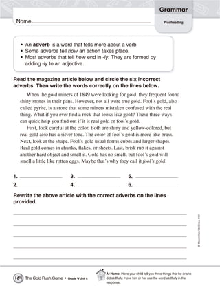 ©Macmillan/McGraw-Hill
Grammar
Name
• An adverb is a word that tells more about a verb.
• Some adverbs tell how an action takes place.
• Most adverbs that tell how end in -ly. They are formed by
adding -ly to an adjective.
Read the magazine article below and circle the six incorrect
adverbs. Then write the words correctly on the lines below.
When the gold miners of 1849 were looking for gold, they frequent found
shiny stones in their pans. However, not all were true gold. Fool’s gold, also
called pyrite, is a stone that some miners mistaken confused with the real
thing. What if you ever find a rock that looks like gold? These three ways
can quick help you find out if it is real gold or fool’s gold.
First, look careful at the color. Both are shiny and yellow-colored, but
real gold also has a silver tone. The color of fool’s gold is more like brass.
Next, look at the shape. Fool’s gold usual forms cubes and larger shapes.
Real gold comes in chunks, flakes, or sheets. Last, brisk rub it against
another hard object and smell it. Gold has no smell, but fool’s gold will
smell a little like rotten eggs. Maybe that’s why they call it fool’s gold!
1. 3. 5.
2. 4. 6.
Rewrite the above article with the correct adverbs on the lines
provided.
Proofreading
The Gold Rush Game • Grade 4/Unit 6164
At Home: Have your child tell you three things that he or she
did skillfully. Have him or her use the word skillfully in the
response.
 