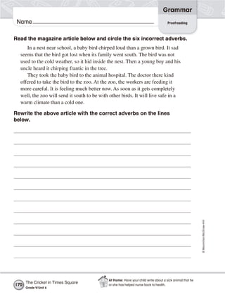 ©Macmillan/McGraw-Hill
Grammar
Name
Read the magazine article below and circle the six incorrect adverbs.
In a nest near school, a baby bird chirped loud than a grown bird. It sad
seems that the bird got lost when its family went south. The bird was not
used to the cold weather, so it hid inside the nest. Then a young boy and his
uncle heard it chirping frantic in the tree.
They took the baby bird to the animal hospital. The doctor there kind
offered to take the bird to the zoo. At the zoo, the workers are feeding it
more careful. It is feeling much better now. As soon as it gets completely
well, the zoo will send it south to be with other birds. It will live safe in a
warm climate than a cold one.
Rewrite the above article with the correct adverbs on the lines
below.
Proofreading
The Cricket in Times Square
Grade 4/Unit 6
170
At Home: Have your child write about a sick animal that he
or she has helped nurse back to health.
 