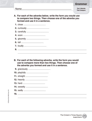 ©Macmillan/McGraw-Hill
Grammar
Name Test: Adverbs
That Compare
A. For each of the adverbs below, write the form you would use
to compare two things. Then choose one of the adverbs you
formed and use it in a sentence.
1. close
2. curiously
3. carefully
4. soon
5. gloomily
6. tall
7. loudly
8.
B. For each of the following adverbs, write the form you would
use to compare more than two things. Then choose one of
the adverbs you formed and use it in a sentence.
9. graciously
10. playfully
11. straight
12. heavily
13. hard
14. sweetly
15. sadly
16.
The Cricket in Times Square
Grade 4/Unit 6
171
 