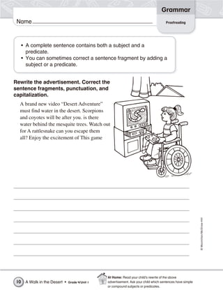 ©Macmillan/McGraw-Hill
Grammar
Name
• A complete sentence contains both a subject and a
predicate.
• You can sometimes correct a sentence fragment by adding a
subject or a predicate.
Rewrite the advertisement. Correct the
sentence fragments, punctuation, and
capitalization.
A brand new video “Desert Adventure”
must find water in the desert. Scorpions
and coyotes will be after you. is there
water behind the mesquite trees. Watch out
for A rattlesnake can you escape them
all? Enjoy the excitement of This game
Proofreading
A Walk in the Desert • Grade 4/Unit 110
At Home: Read your child’s rewrite of the above
advertisement. Ask your child which sentences have simple
or compound subjects or predicates.
 