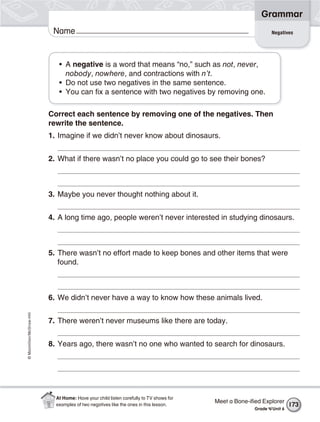 ©Macmillan/McGraw-Hill
Grammar
Name
• A negative is a word that means “no,” such as not, never,
nobody, nowhere, and contractions with n’t.
• Do not use two negatives in the same sentence.
• You can fix a sentence with two negatives by removing one.
Correct each sentence by removing one of the negatives. Then
rewrite the sentence.
1. Imagine if we didn’t never know about dinosaurs.
2. What if there wasn’t no place you could go to see their bones?
3. Maybe you never thought nothing about it.
4. A long time ago, people weren’t never interested in studying dinosaurs.
5. There wasn’t no effort made to keep bones and other items that were
found.
6. We didn’t never have a way to know how these animals lived.
7. There weren’t never museums like there are today.
8. Years ago, there wasn’t no one who wanted to search for dinosaurs.
Negatives
Meet a Bone-iﬁed Explorer
Grade 4/Unit 6
173
At Home: Have your child listen carefully to TV shows for
examples of two negatives like the ones in this lesson.
 