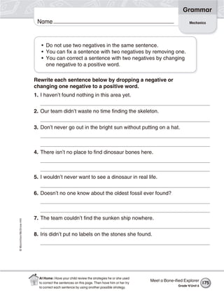 ©Macmillan/McGraw-Hill
Grammar
Name Mechanics
• Do not use two negatives in the same sentence.
• You can fix a sentence with two negatives by removing one.
• You can correct a sentence with two negatives by changing
one negative to a positive word.
Rewrite each sentence below by dropping a negative or
changing one negative to a positive word.
1. I haven’t found nothing in this area yet.
2. Our team didn’t waste no time finding the skeleton.
3. Don’t never go out in the bright sun without putting on a hat.
4. There isn’t no place to find dinosaur bones here.
5. I wouldn’t never want to see a dinosaur in real life.
6. Doesn’t no one know about the oldest fossil ever found?
7. The team couldn’t find the sunken ship nowhere.
8. Iris didn’t put no labels on the stones she found.
Meet a Bone-iﬁed Explorer
Grade 4/Unit 6
175
At Home: Have your child review the strategies he or she used
to correct the sentences on this page. Then have him or her try
to correct each sentence by using another possible strategy.
 