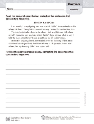 ©Macmillan/McGraw-Hill
Grammar
Name
Read the personal essay below. Underline the sentences that
contain two negatives.
The New Kid in Class
Last month, I started going to a new school. I didn’t know nobody at this
school. At first, I thought there wasn’t no way I would be comfortable here.
The teacher introduced me to the class. I had to tell them a little about
myself. Everyone was laughing at me. I didn’t have no idea what to say. I
told the class about how I’d seen a real bear far off in the woods.
Instead of laughing at me, the students were all listening to me. They
asked me lots of questions. I still don’t know if I’ll get used to this new
school, but my first day didn’t turn out so bad.
Rewrite the above personal essay, correcting the sentences that
contain two negatives.
Proofreading
Meet a Bone-iﬁed Explorer
Grade 4/Unit 6
176
At Home: Invite your child to write two “rules” for making a
new child feel welcome in a class or on a team.
 