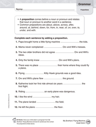 ©Macmillan/McGraw-Hill
Grammar
Name
• A preposition comes before a noun or pronoun and relates
that noun or pronoun to another word in a sentence.
• Common prepositions are about, above, across, after,
around, at, behind, down, for, from, in, near, of, on, over, to,
under, and with.
Complete each sentence by adding a preposition.
1. Papa brought home a little flying machine the kids.
2. Mama never complained Orv and Will’s messes.
3. The two older brothers did not agree Orv and Will’s
ideas.
4. Only the family knew Orv and Will’s plans.
5. There was no place their home where they could fly
a plane.
6. Flying Kitty Hawk grounds was a good idea.
7. Orv and Will’s plane flew the ground.
8. Katherine took her first ride almost six years the
first flight.
9. Riding an early plane was dangerous.
10. I like the wind my hair.
11. The plane landed the field.
12. He left the plans the floor.
Prepositions
My Brothers’ Flying Machine
Grade 4/Unit 6
179
At Home: Have your child select a paragraph from My
Brothers’ Flying Machine and look for sentences that contain
the prepositions listed above.
 