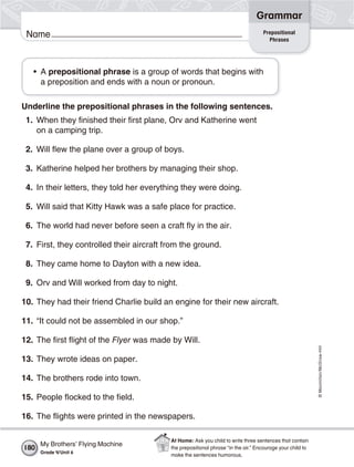 ©Macmillan/McGraw-Hill
Grammar
Name
• A prepositional phrase is a group of words that begins with
a preposition and ends with a noun or pronoun.
Underline the prepositional phrases in the following sentences.
1. When they finished their first plane, Orv and Katherine went
on a camping trip.
2. Will flew the plane over a group of boys.
3. Katherine helped her brothers by managing their shop.
4. In their letters, they told her everything they were doing.
5. Will said that Kitty Hawk was a safe place for practice.
6. The world had never before seen a craft fly in the air.
7. First, they controlled their aircraft from the ground.
8. They came home to Dayton with a new idea.
9. Orv and Will worked from day to night.
10. They had their friend Charlie build an engine for their new aircraft.
11. “It could not be assembled in our shop.”
12. The first flight of the Flyer was made by Will.
13. They wrote ideas on paper.
14. The brothers rode into town.
15. People flocked to the field.
16. The flights were printed in the newspapers.
Prepositional
Phrases
My Brothers’ Flying Machine
Grade 4/Unit 6
180
At Home: Ask you child to write three sentences that contain
the prepositional phrase “in the air.” Encourage your child to
make the sentences humorous.
 