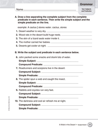 ©Macmillan/McGraw-Hill
Grammar
Name
A. Draw a line separating the complete subject from the complete
predicate in each sentence. Then write the simple subject and the
simple predicate on the line.
example: A cactus | stores water. cactus, stores
1. Desert weather is very dry.
2. Wood rats in the desert build huge nests.
3. The skin of a lizard seals water inside it.
4. The mother carried her babies.
5. Deserts get cooler at night.
B. Write the subject and predicate in each sentence below.
6. John packed some snacks and drank lots of water.
Simple Subject:
Compound Predicate:
7. Roadrunners and scorpions live in the desert.
Compound Subject:
Simple Predicate:
8. The spider spun a web and caught the insect.
Simple Subject:
Compound Predicate:
9. Rabbits and coyotes run very fast.
Compound Subject:
Simple Predicate:
10. The darkness and cool air refresh me at night.
Compound Subject:
Simple Predicate:
Test: Subjects
and Predicates
A Walk in the Desert • Grade 4/Unit 1 11
 