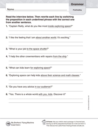 ©Macmillan/McGraw-Hill
Grammar
Name
Read the interview below. Then rewrite each line by switching
the preposition in each underlined phrase with the correct one
from another sentence.
1. “Captain Reilly, what do you like most inside exploring space?”
2. “I like the feeling that I am about another world. It’s exciting.”
3. “What is your job to the space shuttle?”
4. “I help the other crewmembers with repairs from the ship.”
5. “What can kids learn for exploring space?”
6. “Exploring space can help kids above their science and math classes.”
7. “Do you have any advice in our audience?”
8. “Yes. There is a whole world with you, kids. Discover it!”
Proofreading
My Brothers’ Flying Machine
Grade 4/Unit 6
182
At Home: Ask your child to read a passage in a favorite book,
leaving out all the prepositional phrases he or she can ﬁnd in it.
Then discuss how useful those missing phrases actually are.
 
