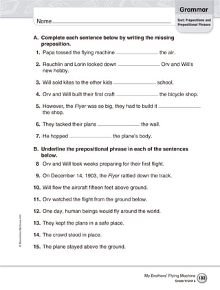 ©Macmillan/McGraw-Hill
Grammar
Name Test: Prepositions and
Prepositional Phrases
A. Complete each sentence below by writing the missing
preposition.
1. Papa tossed the flying machine the air.
2. Reuchlin and Lorin looked down Orv and Will’s
new hobby.
3. Will sold kites to the other kids school.
4. Orv and Will built their first craft the bicycle shop.
5. However, the Flyer was so big, they had to build it
the shop.
6. They tacked their plans the wall.
7. He hopped the plane’s body.
B. Underline the prepositional phrase in each of the sentences
below.
8 Orv and Will took weeks preparing for their first flight.
9. On December 14, 1903, the Flyer rattled down the track.
10. Will flew the aircraft fifteen feet above ground.
11. Orv watched the flight from the ground below.
12. One day, human beings would fly around the world.
13. They kept the plans in a safe place.
14. The crowd stood in place.
15. The plane stayed above the ground.
My Brothers’ Flying Machine
Grade 4/Unit 6
183
 