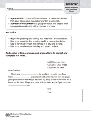 ©Macmillan/McGraw-Hill
Grammar
Name
• A preposition comes before a noun or pronoun and relates
that noun or pronoun to another word in a sentence.
• A prepositional phrase is a group of words that begins with
a preposition and ends with a noun or pronoun.
Mechanics
• Begin the greeting and closing in a letter with a capital letter.
• Use a comma after the greeting and the closing in a letter.
• Use a comma between the names of a city and a state.
• Use a comma between the day and year in a date.
Add capital letters, commas, and prepositions to correct and
complete this letter.
6848 Marigold Drive
Columbus Ohio 43221
December 14 2006
dear Grandpa
Thank you the cookies. How did you shape
them airplanes? I told all my friends how my great-
great-grandma saw the Wright Brothers fly. They didn’t believe me, but I
know it’s the truth. I hope you come visit us soon. Maybe Spot can come
you.
love
Tolu
Review: Prepositions
and Prepositional
Phrases
My Brothers’ Flying Machine
Grade 4/Unit 6
184
 