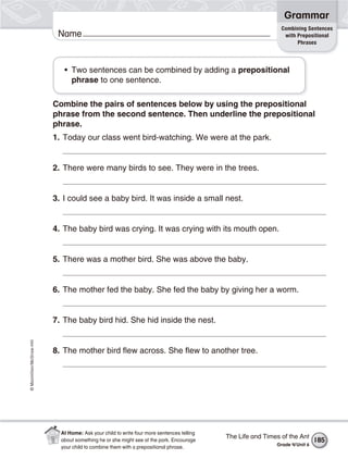 ©Macmillan/McGraw-Hill
Grammar
Name
Combining Sentences
with Prepositional
Phrases
• Two sentences can be combined by adding a prepositional
phrase to one sentence.
Combine the pairs of sentences below by using the prepositional
phrase from the second sentence. Then underline the prepositional
phrase.
1. Today our class went bird-watching. We were at the park.
2. There were many birds to see. They were in the trees.
3. I could see a baby bird. It was inside a small nest.
4. The baby bird was crying. It was crying with its mouth open.
5. There was a mother bird. She was above the baby.
6. The mother fed the baby. She fed the baby by giving her a worm.
7. The baby bird hid. She hid inside the nest.
8. The mother bird flew across. She flew to another tree.
The Life and Times of the Ant
Grade 4/Unit 6
185
At Home: Ask your child to write four more sentences telling
about something he or she might see at the park. Encourage
your child to combine them with a prepositional phrase.
 