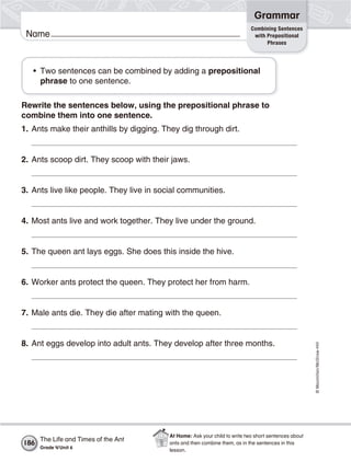 ©Macmillan/McGraw-Hill
Grammar
Name
Combining Sentences
with Prepositional
Phrases
• Two sentences can be combined by adding a prepositional
phrase to one sentence.
Rewrite the sentences below, using the prepositional phrase to
combine them into one sentence.
1. Ants make their anthills by digging. They dig through dirt.
2. Ants scoop dirt. They scoop with their jaws.
3. Ants live like people. They live in social communities.
4. Most ants live and work together. They live under the ground.
5. The queen ant lays eggs. She does this inside the hive.
6. Worker ants protect the queen. They protect her from harm.
7. Male ants die. They die after mating with the queen.
8. Ant eggs develop into adult ants. They develop after three months.
The Life and Times of the Ant
Grade 4/Unit 6
186
At Home: Ask your child to write two short sentences about
ants and then combine them, as in the sentences in this
lesson.
 