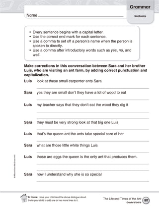 ©Macmillan/McGraw-Hill
Grammar
Name Mechanics
• Every sentence begins with a capital letter.
• Use the correct end mark for each sentence.
• Use a comma to set off a person’s name when the person is
spoken to directly.
• Use a comma after introductory words such as yes, no, and
well.
Make corrections in this conversation between Sara and her brother
Luis, who are visiting an ant farm, by adding correct punctuation and
capitalization.
Luis look at these small carpenter ants Sara
Sara yes they are small don’t they have a lot of wood to eat
Luis my teacher says that they don’t eat the wood they dig it
Sara they must be very strong look at that big one Luis
Luis that’s the queen ant the ants take special care of her
Sara what are those little white things Luis
Luis those are eggs the queen is the only ant that produces them.
Sara now I understand why she is so special
The Life and Times of the Ant
Grade 4/Unit 6
187
At Home: Have your child read the above dialogue aloud.
Invite your child to add one or two more lines to it.
 