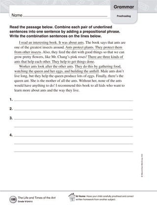 ©Macmillan/McGraw-Hill
Grammar
Name
Read the passage below. Combine each pair of underlined
sentences into one sentence by adding a prepositional phrase.
Write the combination sentences on the lines below.
I read an interesting book. It was about ants. The book says that ants are
one of the greatest insects around. Ants protect plants. They protect them
from other insects. Also, they feed the dirt with good things so that we can
grow pretty flowers, like Mr. Chang’s pink roses! There are three kinds of
ants that help each other. They help to get things done.
Worker ants look after the other ants. They do this by gathering food,
watching the queen and her eggs, and building the anthill. Male ants don’t
live long, but they help the queen produce lots of eggs. Finally, there’s the
queen ant. She is the mother of all the ants. Without her, none of the ants
would have anything to do! I recommend this book to all kids who want to
learn more about ants and the way they live.
1.
2.
3.
4.
Proofreading
The Life and Times of the Ant
Grade 4/Unit 6
188
At Home: Have your child carefully proofread and correct
written homework from another subject.
 