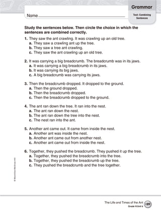 ©Macmillan/McGraw-Hill
Grammar
Name Test: Combining
Sentences
Study the sentences below. Then circle the choice in which the
sentences are combined correctly.
1. They saw the ant crawling. It was crawling up an old tree.
a. They saw a crawling ant up the tree.
b. They saw a tree ant crawling.
c. They saw the ant crawling up an old tree.
2. It was carrying a big breadcrumb. The breadcrumb was in its jaws.
a. It was carrying a big breadcrumb in its jaws.
b. It was carrying its big jaws.
c. A big breadcrumb was carrying its jaws.
3. Then the breadcrumb dropped. It dropped to the ground.
a. Then the ground dropped.
b. Then the breadcrumb dropped.
c. Then the breadcrumb dropped to the ground.
4. The ant ran down the tree. It ran into the nest.
a. The ant ran down the nest.
b. The ant ran down the tree into the nest.
c. The nest ran into the ant.
5. Another ant came out. It came from inside the nest.
a. Another ant was inside the nest.
b. Another ant came out from another nest.
c. Another ant came out from inside the nest.
6. Together, they pushed the breadcrumb. They pushed it up the tree.
a. Together, they pushed the breadcrumb into the tree.
b. Together, they pushed the breadcrumb up the tree.
c. They pushed the breadcrumb and the tree together.
The Life and Times of the Ant
Grade 4/Unit 6
189
 