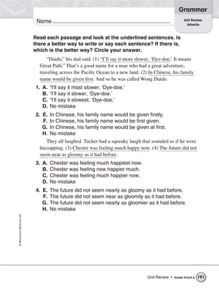 ©Macmillan/McGraw-Hill
Grammar
Name Unit Review:
Adverbs
Read each passage and look at the underlined sentences. Is
there a better way to write or say each sentence? If there is,
which is the better way? Circle your answer.
“Daido,” his dad said. (1) “I’ll say it more slower, ‘Dye-doe.’ It means
Great Path.” That’s a good name for a man who had a great adventure,
traveling across the Pacific Ocean to a new land. (2) In Chinese, his family
name would be given first. And so he was called Wong Daido.
1. A. “I’ll say it most slower, ‘Dye-doe.’
B. “I’ll say it slower, ‘Dye-doe.’
C. “I’ll say it slowest, ‘Dye-doe.’
D. No mistake
2. E. In Chinese, his family name would be given firstly.
F. In Chinese, his family name would be first given.
G. In Chinese, his family name would be given at first.
H. No mistake
They all laughed. Tucker had a squeaky laugh that sounded as if he were
hiccupping. (3) Chester was feeling much happy now. (4) The future did not
seem near as gloomy as it had before.
3. A. Chester was feeling much happiest now.
B. Chester was feeling now happier much.
C. Chester was feeling much happier now.
D. No mistake
4. E. The future did not seem nearly as gloomy as it had before.
F. The future did not seem near as gloomily as it had before.
G. The future did not seem nearly as gloomier as it had before.
H. No mistake
Unit Review • Grade 4/Unit 6 191
 
