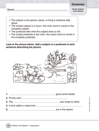 ©Macmillan/McGraw-Hill
Grammar
Name
Look at the picture below. Add a subject or a predicate to each
sentence describing the picture.
1. gives some shade.
2. Prickly cacti
3. The was ready to strike.
4. A bird called a roadrunner
5. are in the desert.
Review: Subjects
and Predicates
• The subject is the person, place, or thing a sentence tells
about.
• The simple subject is a noun—the main word or words in the
complete subject.
• The predicate tells what the subject does or did.
• The simple predicate is the verb—the action word or words in
the complete predicate.
A Walk in the Desert • Grade 4/Unit 112
 