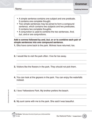 Name©Macmillan/McGraw-Hill
Grammar
• A simple sentence contains one subject and one predicate.
It contains one complete thought.
• Two simple sentences may be joined to form a compound
sentence, which contains two subjects and two predicates.
It contains two complete thoughts.
• A conjunction is used to combine the two sentences. And,
but, and or are conjunctions.
Add a comma followed by and, but, or or to combine each pair of
simple sentences into one compound sentence.
1. Elks have come back to the park. Wolves have returned, too.
2. I would like to visit the park often. I live far too away.
3. Visitors like the flowers in the park. They should not pick them.
4. You can look at the geysers in the park. You can enjoy the waterfalls
instead.
5. I love Yellowstone Park. My brother prefers the beach.
6. My aunt came with me to the park. She said it was beautiful.
Combining Sentences
Our National Parks • Grade 4/Unit 1 13
At Home: Talk about the kind of park your child would like
to see.
 
