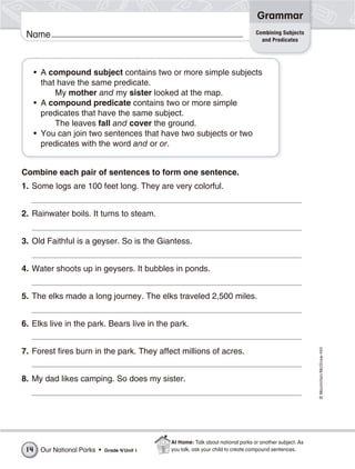 ©Macmillan/McGraw-Hill
Grammar
Name
• A compound subject contains two or more simple subjects
that have the same predicate.
My mother and my sister looked at the map.
• A compound predicate contains two or more simple
predicates that have the same subject.
The leaves fall and cover the ground.
• You can join two sentences that have two subjects or two
predicates with the word and or or.
Combine each pair of sentences to form one sentence.
1. Some logs are 100 feet long. They are very colorful.
2. Rainwater boils. It turns to steam.
3. Old Faithful is a geyser. So is the Giantess.
4. Water shoots up in geysers. It bubbles in ponds.
5. The elks made a long journey. The elks traveled 2,500 miles.
6. Elks live in the park. Bears live in the park.
7. Forest fires burn in the park. They affect millions of acres.
8. My dad likes camping. So does my sister.
Combining Subjects
and Predicates
Our National Parks • Grade 4/Unit 114
At Home: Talk about national parks or another subject. As
you talk, ask your child to create compound sentences.
 