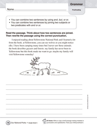 ©Macmillan/McGraw-Hill
Grammar
Name
• You can combine two sentences by using and, but, or or.
• You can combine two sentences by joining two subjects or
two predicates with and or or.
Read the passage. Think about how two sentences are joined.
Then rewrite the passage using the correct punctuation.
I enjoyed reading about Yellowstone National Park and I learned a lot
from the book. at Yellowstone, you can see wolves or you might notice
elks. I have been camping many times but I never saw those animals.
the book describes geysers and forests. my family has never been to
Yellowstone but this book made me want to go. maybe my family will
visit Yellowstone someday!
Proofreading
Our National Parks • Grade 4/Unit 116
At Home: Write or copy a brief passage making mistakes in
punctuation and capitalization. Have your child proofread it.
 