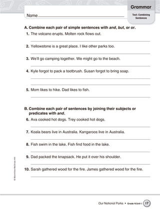 Name©Macmillan/McGraw-Hill
Grammar
A. Combine each pair of simple sentences with and, but, or or.
1. The volcano erupts. Molten rock flows out.
2. Yellowstone is a great place. I like other parks too.
3. We’ll go camping together. We might go to the beach.
4. Kyle forgot to pack a tootbrush. Susan forgot to bring soap.
5. Mom likes to hike. Dad likes to fish.
B. Combine each pair of sentences by joining their subjects or
predicates with and.
6. Ava cooked hot dogs. Trey cooked hot dogs.
7. Koala bears live in Australia. Kangaroos live in Australia.
8. Fish swim in the lake. Fish find food in the lake.
9. Dad packed the knapsack. He put it over his shoulder.
10. Sarah gathered wood for the fire. James gathered wood for the fire.
Test: Combining
Sentences
Our National Parks • Grade 4/Unit 1 17
 