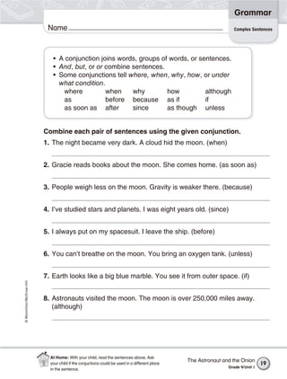©Macmillan/McGraw-Hill
Grammar
Name
Combine each pair of sentences using the given conjunction.
1. The night became very dark. A cloud hid the moon. (when)
2. Gracie reads books about the moon. She comes home. (as soon as)
3. People weigh less on the moon. Gravity is weaker there. (because)
4. I’ve studied stars and planets. I was eight years old. (since)
5. I always put on my spacesuit. I leave the ship. (before)
6. You can’t breathe on the moon. You bring an oxygen tank. (unless)
7. Earth looks like a big blue marble. You see it from outer space. (if)
8. Astronauts visited the moon. The moon is over 250,000 miles away.
(although)
• A conjunction joins words, groups of words, or sentences.
• And, but, or or combine sentences.
• Some conjunctions tell where, when, why, how, or under
what condition.
where when why how although
as before because as if if
as soon as after since as though unless
Complex Sentences
The Astronaut and the Onion
Grade 4/Unit 1
19
At Home: With your child, read the sentences above. Ask
your child if the conjuctions could be used in a different place
in the sentence.
 