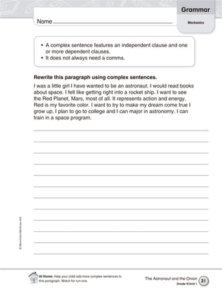 ©Macmillan/McGraw-Hill
Grammar
Name
• A complex sentence features an independent clause and one
or more dependent clauses.
• It does not always need a comma.
Rewrite this paragraph using complex sentences.
I was a little girl I have wanted to be an astronaut. I would read books
about space. I felt like getting right into a rocket ship. I want to see
the Red Planet, Mars, most of all. It represents action and energy.
Red is my favorite color. I want to try to make my dream come true I
grow up. I plan to go to college and I can major in astronomy. I can
train in a space program.
Mechanics
The Astronaut and the Onion
Grade 4/Unit 1
21
At Home: Help your child add more complex sentences to
this paragraph. Watch for run-ons.
 