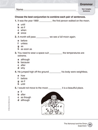 ©Macmillan/McGraw-Hill
Grammar
Name
Choose the best conjunction to combine each pair of sentences.
1. It was the year 1969 __________ the first person walked on the moon.
a until
b as if
c when
d since
2. A month will pass __________ we see a full moon again.
e before
f unless
g as
h as soon as
3. You need to wear a space suit __________ the temperatures are
extreme.
a although
b because
c after
d why
4. He jumped high off the ground _________ his body were weightless.
e how
f before
g as if
h until
5. I would not move to the moon __________ it is a beautiful place.
a if
b after
c as though
d although
Test: Complex
Sentences
The Astronaut and the Onion
Grade 4/Unit 1
23
 