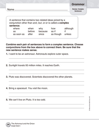 Name
©Macmillan/McGraw-Hill
Grammar
A sentence that contains two related ideas joined by a
conjunction other than and, but, or or is called a complex
sentence.
where when why how although
as before because as if if
as soon as after since as though unless
Combine each pair of sentences to form a complex sentence. Choose
conjunctions from the box above to connect them. Be sure that the
new sentence makes sense.
1. I want to be an astronaut. Astronauts explore outer space.
2. Sunlight travels 93 million miles. It reaches Earth.
3. Pluto was discovered. Scientists discovered the other planets.
4. Bring a spacesuit. You visit the moon.
5. We can’t live on Pluto. It is too cold.
Review: Complex
Sentences
The Astronaut and the Onion
Grade 4/Unit 1
24
 