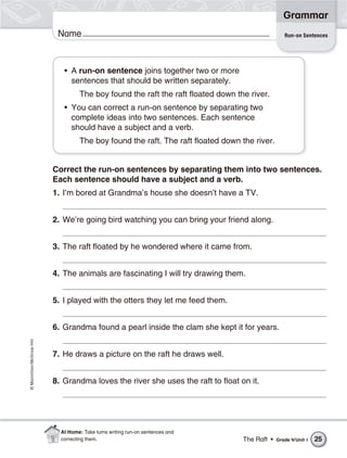 ©Macmillan/McGraw-Hill
Grammar
Name
Correct the run-on sentences by separating them into two sentences.
Each sentence should have a subject and a verb.
1. I’m bored at Grandma’s house she doesn’t have a TV.
2. We’re going bird watching you can bring your friend along.
3. The raft floated by he wondered where it came from.
4. The animals are fascinating I will try drawing them.
5. I played with the otters they let me feed them.
6. Grandma found a pearl inside the clam she kept it for years.
7. He draws a picture on the raft he draws well.
8. Grandma loves the river she uses the raft to float on it.
• A run-on sentence joins together two or more
sentences that should be written separately.
The boy found the raft the raft floated down the river.
• You can correct a run-on sentence by separating two
complete ideas into two sentences. Each sentence
should have a subject and a verb.
The boy found the raft. The raft floated down the river.
Run-on Sentences
The Raft • Grade 4/Unit 1 25
At Home: Take turns writing run-on sentences and
correcting them.
 