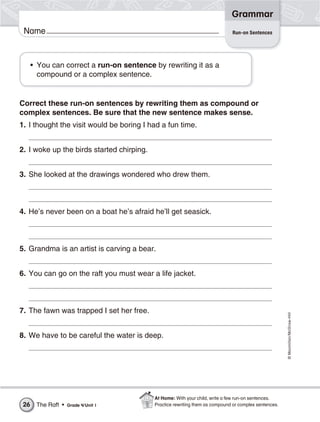 ©Macmillan/McGraw-Hill
Grammar
Name
• You can correct a run-on sentence by rewriting it as a
compound or a complex sentence.
Correct these run-on sentences by rewriting them as compound or
complex sentences. Be sure that the new sentence makes sense.
1. I thought the visit would be boring I had a fun time.
2. I woke up the birds started chirping.
3. She looked at the drawings wondered who drew them.
4. He’s never been on a boat he’s afraid he’ll get seasick.
5. Grandma is an artist is carving a bear.
6. You can go on the raft you must wear a life jacket.
7. The fawn was trapped I set her free.
8. We have to be careful the water is deep.
Run-on Sentences
The Raft • Grade 4/Unit 126
At Home: With your child, write a few run-on sentences.
Practice rewriting them as compound or complex sentences.
 