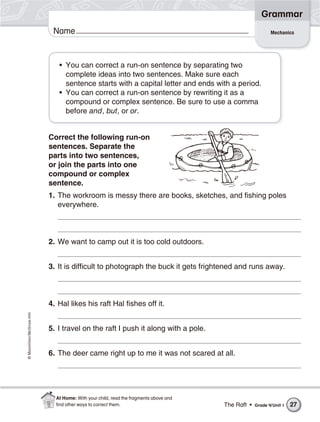 ©Macmillan/McGraw-Hill
Grammar
Name
• You can correct a run-on sentence by separating two
complete ideas into two sentences. Make sure each
sentence starts with a capital letter and ends with a period.
• You can correct a run-on sentence by rewriting it as a
compound or complex sentence. Be sure to use a comma
before and, but, or or.
Correct the following run-on
sentences. Separate the
parts into two sentences,
or join the parts into one
compound or complex
sentence.
1. The workroom is messy there are books, sketches, and fishing poles
everywhere.
2. We want to camp out it is too cold outdoors.
3. It is difficult to photograph the buck it gets frightened and runs away.
4. Hal likes his raft Hal fishes off it.
5. I travel on the raft I push it along with a pole.
6. The deer came right up to me it was not scared at all.
Mechanics
The Raft • Grade 4/Unit 1 27
At Home: With your child, read the fragments above and
ﬁnd other ways to correct them.
 