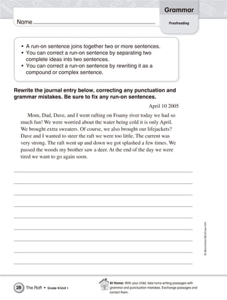 ©Macmillan/McGraw-Hill
Grammar
Name
Rewrite the journal entry below, correcting any punctuation and
grammar mistakes. Be sure to fix any run-on sentences.
April 10 2005
Mom, Dad, Dave, and I went rafting on Foamy river today we had so
much fun! We were worried about the water being cold it is only April.
We brought extra sweaters. Of course, we also brought our lifejackets?
Dave and I wanted to steer the raft we were too little. The current was
very strong. The raft went up and down we got splashed a few times. We
passed the woods my brother saw a deer. At the end of the day we were
tired we want to go again soon.
• A run-on sentence joins together two or more sentences.
• You can correct a run-on sentence by separating two
complete ideas into two sentences.
• You can correct a run-on sentence by rewriting it as a
compound or complex sentence.
Proofreading
The Raft • Grade 4/Unit 128
At Home: With your child, take turns writing passages with
grammar and punctuation mistakes. Exchange passages and
correct them.
 