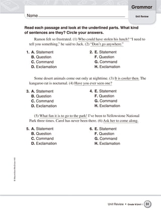 ©Macmillan/McGraw-Hill
Grammar
Name Unit Review
Read each passage and look at the underlined parts. What kind
of sentences are they? Circle your answers.
Ramon felt so frustrated. (1) Who could have stolen his lunch? “I need to
tell you something,” he said to Jack. (2) “Don’t go anywhere.”
1. A. Statement
B. Question
C. Command
D. Exclamation
Some desert animals come out only at nighttime. (3) It is cooler then. The
kangaroo rat is nocturnal. (4) Have you ever seen one?
3. A. Statement
B. Question
C. Command
D. Exclamation
(5) What fun it is to go to the park! I’ve been to Yellowstone National
Park three times. Carol has never been there. (6) Ask her to come along.
5. A. Statement
B. Question
C. Command
D. Exclamation
2. E. Statement
F. Question
G. Command
H. Exclamation
4. E. Statement
F. Question
G. Command
H. Exclamation
6. E. Statement
F. Question
G. Command
H. Exclamation
Unit Review • Grade 4/Unit 1 31
 