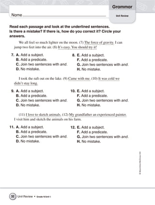 Grammar
Name
©Macmillan/McGraw-Hill
Unit Review
Read each passage and look at the underlined sentences.
Is there a mistake? If there is, how do you correct it? Circle your
answers.
We all feel so much lighter on the moon. (7) The force of gravity. I can
jump two feet into the air. (8) It’s easy. You should try it!
7. A. Add a subject.
B. Add a predicate.
C. Join two sentences with and.
D. No mistake.
I took the raft out on the lake. (9) Came with me. (10) It was cold we
didn’t stay long.
9. A. Add a subject.
B. Add a predicate.
C. Join two sentences with and.
D. No mistake.
(11) I love to sketch animals. (12) My grandfather an experienced painter.
I visit him and sketch the animals on his farm.
11. A. Add a subject.
B. Add a predicate.
C. Join two sentences with and.
D. No mistake.
8. E. Add a subject.
F. Add a predicate.
G. Join two sentences with and.
H. No mistake.
10. E. Add a subject.
F. Add a predicate.
G. Join two sentences with and.
H. No mistake.
12. E. Add a subject.
F. Add a predicate.
G. Join two sentences with and.
H. No mistake.
32 Unit Review • Grade 4/Unit 1
 