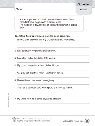 ©Macmillan/McGraw-Hill
Grammar
Name Mechanics
• Some proper nouns contain more than one word. Each
important word begins with a capital letter.
• The name of a day, month, or holiday begins with a capital
letter.
Capitalize the proper nouns found in each sentence.
1. I like to play baseball with my brother matt and his friends.
2. Last saturday, we played all afternoon.
3. I am also part of the dallas little league.
4. My cousin karen is the best pitcher I know.
5. We play ball together when I visit her in florida.
6. I haven’t seen her since thanksgiving.
7. She has a baseball card with a picture of mickey mantle.
8. My uncle went to a game at yankee stadium.
Mighty Jackie • Grade 4/Unit 2 35
At Home: Ask your child to write two sentences about the
story. Then have your child underline the proper nouns.
 