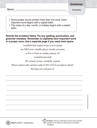 ©Macmillan/McGraw-Hill
Grammar
Name
• Some proper nouns contain more than one word. Each
important word begins with a capital letter.
• The name of a day, month, or holiday begins with a capital
letter.
Rewrite the invitation below. Fix any spelling, punctuation, and
grammar mistakes. Remember to capitalize each important word
in a proper noun. Use a separate page if you need more space.
westfield little league invites you to attend
our 2005 most valuable player awards ceremony
at five o’clock on sunday, january 30
westfield town hall
501 central avenue, westfield, virginia
Please contact sally and jim smith at 555-1212 if you plan to attend.
We hope you will join us!
Proofreading
Mighty Jackie • Grade 4/Unit 236
At Home: Have your child write a line from the corrected
invitation on an index card. Discuss why it should be
capitalized.
 
