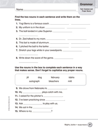 ©Macmillan/McGraw-Hill
Grammar
Name Test: Common and
Proper Nouns
Find the two nouns in each sentence and write them on the
lines.
1. Yogi Berra is a famous coach.
2. My uniform is in the dryer.
3. The ball landed in Lake Superior.
4. Dr. Zed talked to my mom.
5. This bat is made of aluminum.
6. I pitched the ball to the batter.
7. Stretch your legs while in your sweatpants.
8. Write down the score of the game.
Use the nouns in the box to complete each sentence in a way
that makes sense. Don’t forget to capitalize any proper nouns.
jill dog february idaho
autograph bleachers mitt
9. We drove from Nebraska to .
10. My plays catch with me.
11. I asked for the pitcher’s .
12. I’ve been practicing since .
13. Ask to play with us.
14. We sat in the .
15. Where is my ?
37Mighty Jackie • Grade 4/Unit 2
 