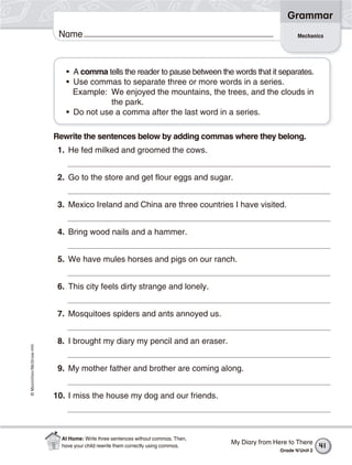 ©Macmillan/McGraw-Hill
Grammar
Name Mechanics
• A comma tells the reader to pause between the words that it separates.
• Use commas to separate three or more words in a series.
Example: We enjoyed the mountains, the trees, and the clouds in
the park.
• Do not use a comma after the last word in a series.
Rewrite the sentences below by adding commas where they belong.
1. He fed milked and groomed the cows.
2. Go to the store and get flour eggs and sugar.
3. Mexico Ireland and China are three countries I have visited.
4. Bring wood nails and a hammer.
5. We have mules horses and pigs on our ranch.
6. This city feels dirty strange and lonely.
7. Mosquitoes spiders and ants annoyed us.
8. I brought my diary my pencil and an eraser.
9. My mother father and brother are coming along.
10. I miss the house my dog and our friends.
My Diary from Here to There
Grade 4/Unit 2
41
At Home: Write three sentences without commas. Then,
have your child rewrite them correctly using commas.
 