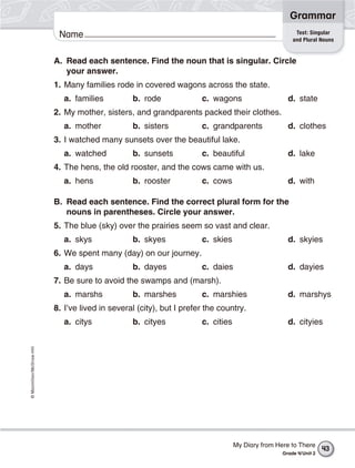 ©Macmillan/McGraw-Hill
Grammar
Name Test: Singular
and Plural Nouns
A. Read each sentence. Find the noun that is singular. Circle
your answer.
1. Many families rode in covered wagons across the state.
a. families b. rode c. wagons d. state
2. My mother, sisters, and grandparents packed their clothes.
a. mother b. sisters c. grandparents d. clothes
3. I watched many sunsets over the beautiful lake.
a. watched b. sunsets c. beautiful d. lake
4. The hens, the old rooster, and the cows came with us.
a. hens b. rooster c. cows d. with
B. Read each sentence. Find the correct plural form for the
nouns in parentheses. Circle your answer.
5. The blue (sky) over the prairies seem so vast and clear.
a. skys b. skyes c. skies d. skyies
6. We spent many (day) on our journey.
a. days b. dayes c. daies d. dayies
7. Be sure to avoid the swamps and (marsh).
a. marshs b. marshes c. marshies d. marshys
8. I’ve lived in several (city), but I prefer the country.
a. citys b. cityes c. cities d. cityies
43
My Diary from Here to There
Grade 4/Unit 2
 