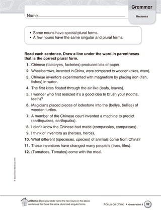 ©Macmillan/McGraw-Hill
Grammar
Name Mechanics
• Some nouns have special plural forms.
• A few nouns have the same singular and plural forms.
Read each sentence. Draw a line under the word in parentheses
that is the correct plural form.
1. Chinese (factoryes, factories) produced lots of paper.
2. Wheelbarrows, invented in China, were compared to wooden (oxes, oxen).
3. Chinese inventors experimented with magnetism by placing iron (fish,
fishes) in water.
4. The first kites floated through the air like (leafs, leaves).
5. I wonder who first realized it’s a good idea to brush your (tooths,
teeth)?
6. Magicians placed pieces of lodestone into the (bellys, bellies) of
wooden turtles.
7. A member of the Chinese court invented a machine to predict
(earthquakes, earthquaks).
8. I didn’t know the Chinese had made (compassies, compasses).
9. I think of inventors as (heroes, heros).
10. What different (specieses, species) of animals come from China?
11. These inventions have changed many people’s (lives, lifes).
12. (Tomatoes, Tomatos) come with the meal.
Focus on China • Grade 4/Unit 2 47
At Home: Have your child name the two nouns in the above
sentences that have the same plural and singular forms.
 