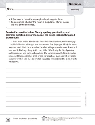 ©Macmillan/McGraw-Hill
Grammar
Name Proofreading
• A few nouns have the same plural and singular form.
• To determine whether the noun is singular or plural, look at
the rest of the sentence.
Rewrite the narrative below. Fix any spelling, punctuation, and
grammar mistakes. Be sure to correct the eleven incorrectly formed
plural nouns.
I want to be a chef who invents new, delicious dishs for people to enjoy!
I decided this after visiting a new restaurant a few days ago. All of the mens,
womans, and childs there watched the chef with great excitement. I watched
him handle his long, sharp knifes carefully. Effortlessly, he diced potatos
and tomatoeies into halfs and quarters. The shrimpses and fishies sizzled as
he cooked them on the hot grill. When our excellent meal arrived, we really
sank our toothes into it. That’s when I decided cooking must be a fun way to
be creative.
48
Focus on China • Grade 4/Unit 2
At Home: Have your child write a paragraph about traveling,
using two irregular plural nouns.
 